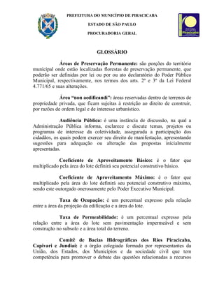 PREFEITURA DO MUNICÍPIO DE PIRACICABA

                          ESTADO DE SÃO PAULO

                          PROCURADORIA GERAL



                              GLOSSÁRIO

             Áreas de Preservação Permanente: são porções do território
municipal onde estão localizadas florestas de preservação permanente, que
poderão ser definidas por lei ou por ou ato declaratório do Poder Público
Municipal, respectivamente, nos termos dos arts. 2º e 3º da Lei Federal
4.771/65 e suas alterações.

             Área “non aedificandi”: áreas reservadas dentro de terrenos de
propriedade privada, que ficam sujeitas à restrição ao direito de construir,
por razões de ordem legal e de interesse urbanístico.

             Audiência Pública: é uma instância de discussão, na qual a
Administração Pública informa, esclarece e discute temas, projetos ou
programas de interesse da coletividade, assegurada a participação dos
cidadãos, os quais podem exercer seu direito de manifestação, apresentando
sugestões para adequação ou alteração das propostas inicialmente
apresentadas.

            Coeficiente de Aproveitamento Básico: é o fator que
multiplicado pela área do lote definirá seu potencial construtivo básico.

            Coeficiente de Aproveitamento Máximo: é o fator que
multiplicado pela área do lote definirá seu potencial construtivo máximo,
sendo este outorgado onerosamente pelo Poder Executivo Municipal.

              Taxa de Ocupação: é um percentual expresso pela relação
entre a área da projeção da edificação e a área do lote.

            Taxa de Permeabilidade: é um percentual expresso pela
relação entre a área do lote sem pavimentação impermeável e sem
construção no subsolo e a área total do terreno.

           Comitê de Bacias Hidrográficas dos Rios Piracicaba,
Capivari e Jundiaí: é o órgão colegiado formado por representantes da
União, dos Estados, dos Municípios e da sociedade civil que tem
competência para promover o debate das questões relacionadas a recursos
 