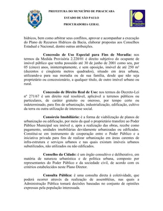 PREFEITURA DO MUNICÍPIO DE PIRACICABA

                           ESTADO DE SÃO PAULO

                          PROCURADORIA GERAL



hídricos, bem como arbitrar seus conflitos, aprovar e acompanhar a execução
do Plano de Recursos Hídricos da Bacia, elaborar propostas aos Conselhos
Estadual e Nacional, dentre outras atribuições.

             Concessão de Uso Especial para Fins de Moradia: nos
termos da Medida Provisória 2.220/01 é direito subjetivo do ocupante de
imóvel público que tenha possuído até 30 de junho de 2001 como seu, por
05 (cinco) anos, ininterruptamente, e sem oposição, imóvel de até 250 m²
(duzentos e cinqüenta metros quadrados), situado em área urbana,
utilizando-a para sua moradia ou de sua família, desde que não seja
proprietário ou concessionário, a qualquer título, de outro imóvel urbano ou
rural.

             Concessão de Direito Real de Uso: nos termos do Decreto-Lei
nº 271/67 é um direito real resolúvel, aplicável a terrenos públicos ou
particulares, de caráter gratuito ou oneroso, por tempo certo ou
indeterminado, para fins de urbanização, industrialização, edificação, cultivo
da terra ou outra utilização de interesse social.

              Consórcio Imobiliário: é a forma de viabilização de planos de
urbanização ou edificação, por meio da qual o proprietário transfere ao Poder
Público Municipal seu imóvel e, após a realização das obras, recebe como
pagamento, unidades imobiliárias devidamente urbanizadas ou edificadas.
Constitui-se em instrumento de cooperação entre o Poder Público e a
iniciativa privada para fins de realizar urbanização em áreas carentes de
infra-estrutura e serviços urbanos e nas quais existam imóveis urbanos
subutilizados, não utilizados ou não edificados.

              Conselho da Cidade: é um órgão consultivo e deliberativo, em
matéria de natureza urbanística e de política urbana, composto por
representantes do Poder Público e da sociedade civil, de acordo com os
critérios estabelecidos neste Plano Diretor.

            Consulta Pública: é uma consulta direta à coletividade, que
poderá ocorrer através da realização de assembléias, nas quais a
Administração Pública tomará decisões baseadas no conjunto de opiniões
expressas pela população interessada.
 