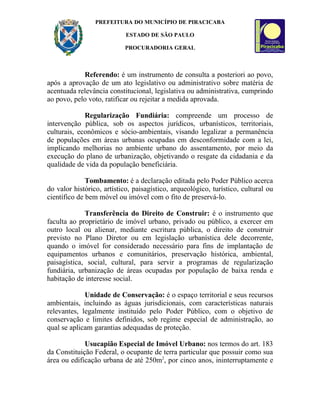 PREFEITURA DO MUNICÍPIO DE PIRACICABA

                            ESTADO DE SÃO PAULO

                           PROCURADORIA GERAL



            Referendo: é um instrumento de consulta a posteriori ao povo,
após a aprovação de um ato legislativo ou administrativo sobre matéria de
acentuada relevância constitucional, legislativa ou administrativa, cumprindo
ao povo, pelo voto, ratificar ou rejeitar a medida aprovada.

             Regularização Fundiária: compreende um processo de
intervenção pública, sob os aspectos jurídicos, urbanísticos, territoriais,
culturais, econômicos e sócio-ambientais, visando legalizar a permanência
de populações em áreas urbanas ocupadas em desconformidade com a lei,
implicando melhorias no ambiente urbano do assentamento, por meio da
execução do plano de urbanização, objetivando o resgate da cidadania e da
qualidade de vida da população beneficiária.

              Tombamento: é a declaração editada pelo Poder Público acerca
do valor histórico, artístico, paisagístico, arqueológico, turístico, cultural ou
científico de bem móvel ou imóvel com o fito de preservá-lo.

             Transferência do Direito de Construir: é o instrumento que
faculta ao proprietário de imóvel urbano, privado ou público, a exercer em
outro local ou alienar, mediante escritura pública, o direito de construir
previsto no Plano Diretor ou em legislação urbanística dele decorrente,
quando o imóvel for considerado necessário para fins de implantação de
equipamentos urbanos e comunitários, preservação histórica, ambiental,
paisagística, social, cultural, para servir a programas de regularização
fundiária, urbanização de áreas ocupadas por população de baixa renda e
habitação de interesse social.

             Unidade de Conservação: é o espaço territorial e seus recursos
ambientais, incluindo as águas jurisdicionais, com características naturais
relevantes, legalmente instituído pelo Poder Público, com o objetivo de
conservação e limites definidos, sob regime especial de administração, ao
qual se aplicam garantias adequadas de proteção.

             Usucapião Especial de Imóvel Urbano: nos termos do art. 183
da Constituição Federal, o ocupante de terra particular que possuir como sua
área ou edificação urbana de até 250m2, por cinco anos, ininterruptamente e
 