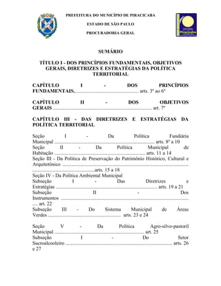 PREFEITURA DO MUNICÍPIO DE PIRACICABA

                                      ESTADO DE SÃO PAULO

                                      PROCURADORIA GERAL



                                              SUMÁRIO

    TÍTULO I - DOS PRINCÍPIOS FUNDAMENTAIS, OBJETIVOS
      GERAIS, DIRETRIZES E ESTRATÉGIAS DA POLÍTICA
                        TERRITORIAL

CAPÍTULO         I                 -                 DOS                  PRINCÍPIOS
FUNDAMENTAIS.................................................. arts. 3º ao 6º

CAPÍTULO                    II                 -                 DOS                    OBJETIVOS
GERAIS ............................................................................ art. 7º

CAPÍTULO III - DAS DIRETRIZES E ESTRATÉGIAS DA
POLÍTICA TERRITORIAL

Seção                    I               -             Da               Política                 Fundiária
Municipal ............................................................................. arts. 8º a 10
Seção                II             -            Da         Política               Municipal               de
Habitação ...................................................................... arts. 11 a 14
Seção III - Da Política de Preservação do Patrimônio Histórico, Cultural e
Arquitetônico .................................................................................................
................................................arts. 15 a 18
Seção IV - Da Política Ambiental Municipal
Subseção                       I                -           Das                  Diretrizes                  e
Estratégias .............................................................................. arts. 19 a 21
Subseção                                       II                          -                             Dos
Instrumentos ..................................................................................................
.... art. 22
Subseção               III        -        Do         Sistema         Municipal              de       Áreas
Verdes ........................................................ arts. 23 e 24

Seção          V              -            Da               Política               Agro-silvo-pastoril
Municipal ..................................................................... art. 25
Subseção                       I                      -                       Do                     Setor
Sucroalcooleiro .................................................................................. arts. 26
e 27
 