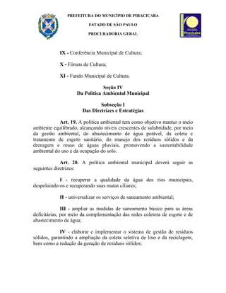 PREFEITURA DO MUNICÍPIO DE PIRACICABA

                          ESTADO DE SÃO PAULO

                         PROCURADORIA GERAL



            IX - Conferência Municipal de Cultura;

            X - Fóruns de Cultura;

            XI - Fundo Municipal de Cultura.

                                Seção IV
                    Da Política Ambiental Municipal

                               Subseção I
                       Das Diretrizes e Estratégias

            Art. 19. A política ambiental tem como objetivo manter o meio
ambiente equilibrado, alcançando níveis crescentes de salubridade, por meio
da gestão ambiental, do abastecimento de água potável, da coleta e
tratamento de esgoto sanitário, do manejo dos resíduos sólidos e da
drenagem e reuso de águas pluviais, promovendo a sustentabilidade
ambiental do uso e da ocupação do solo.

             Art. 20. A política ambiental municipal deverá seguir as
seguintes diretrizes:

            I - recuperar a qualidade da água dos rios municipais,
despoluindo-os e recuperando suas matas ciliares;

            II - universalizar os serviços de saneamento ambiental;

              III - ampliar as medidas de saneamento básico para as áreas
deficitárias, por meio da complementação das redes coletora de esgoto e de
abastecimento de água;

             IV - elaborar e implementar o sistema de gestão de resíduos
sólidos, garantindo a ampliação da coleta seletiva de lixo e da reciclagem,
bem como a redução da geração de resíduos sólidos;
 