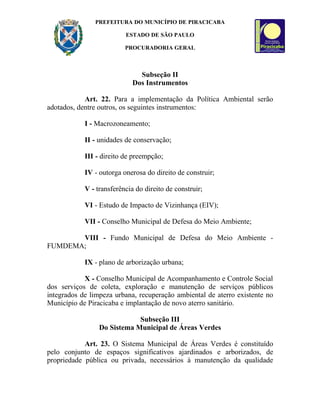 PREFEITURA DO MUNICÍPIO DE PIRACICABA

                          ESTADO DE SÃO PAULO

                          PROCURADORIA GERAL



                               Subseção II
                             Dos Instrumentos

            Art. 22. Para a implementação da Política Ambiental serão
adotados, dentre outros, os seguintes instrumentos:

            I - Macrozoneamento;

            II - unidades de conservação;

            III - direito de preempção;

            IV - outorga onerosa do direito de construir;

            V - transferência do direito de construir;

            VI - Estudo de Impacto de Vizinhança (EIV);

            VII - Conselho Municipal de Defesa do Meio Ambiente;

       VIII - Fundo Municipal de Defesa do Meio Ambiente -
FUMDEMA;

            IX - plano de arborização urbana;

            X - Conselho Municipal de Acompanhamento e Controle Social
dos serviços de coleta, exploração e manutenção de serviços públicos
integrados de limpeza urbana, recuperação ambiental de aterro existente no
Município de Piracicaba e implantação de novo aterro sanitário.

                             Subseção III
                 Do Sistema Municipal de Áreas Verdes

            Art. 23. O Sistema Municipal de Áreas Verdes é constituído
pelo conjunto de espaços significativos ajardinados e arborizados, de
propriedade pública ou privada, necessários à manutenção da qualidade
 
