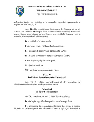 PREFEITURA DO MUNICÍPIO DE PIRACICABA

                          ESTADO DE SÃO PAULO

                          PROCURADORIA GERAL



ambiental, tendo por objetivo a preservação, proteção, recuperação e
ampliação desses espaços.

            Art. 24. São consideradas integrantes do Sistema de Áreas
Verdes e de Lazer do Município todas as áreas verdes existentes, bem como
as que vierem a ser criadas, de acordo com a necessidade de preservação e
proteção, compreendendo dentre outros:

            I - as unidades de conservação;

            II - as áreas verdes públicas dos loteamentos;

            III - as áreas de preservação permanente (APP);

            IV - a Zona Especial de Interesse Ambiental (ZEIA);

            V - as praças e parques municipais;

            VI - jardins públicos;

            VII - verde de acompanhamento viário.

                               Seção V
               Da Política Agro-silvo-pastoril Municipal

             Art. 25. A política agro-silvo-pastoril do Município de
Piracicaba visa incentivar a produção nesses setores.

                              Subseção I
                        Do Setor Sucroalcooleiro

            Art. 26. São diretrizes para o Setor Sucroalcooleiro:

            I - privilegiar a gestão do negócio centrada no produtor;

            II - adequar-se às exigências ambientais, tais como: a queima
da palha de cana-de-açúcar, em consonância com a legislação municipal e
 