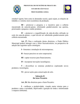 PREFEITURA DO MUNICÍPIO DE PIRACICABA

                          ESTADO DE SÃO PAULO

                          PROCURADORIA GERAL



estadual vigente, bem como às demandas sociais, quais sejam, as relações de
trabalho e o retorno sócio-econômico da produção;

             III - promover a pesquisa e o incentivo para a colheita
mecanizada da cana-de-açúcar, eliminando gradativamente sua queima,
priorizando o pequeno e médio produtor;

            IV - promover a requalificação da mão-de-obra utilizada no
corte da cana-de-açúcar, a qual deverá ser substituída gradativamente pela
colheita mecanizada.

            Art. 27. Para a realização destas diretrizes, o Poder Público
Municipal poderá interagir com o Setor Sucroalcooleiro, na perspectiva de
adoção das seguintes ações estratégias:

            I - fomentar a instalação de microempresas;

            II - buscar parceiros no setor empresarial;

            III - captar recursos para financiamento;

            IV - incorporar inovações tecnológicas;

             V - diversificar os sistemas produtivos explorando novos
produtos e tecnologias;

            VI - prover ações para conservação do solo.

                               Subseção II
                            Do Setor Pecuário

            Art. 28. São diretrizes para o Setor Pecuário:

            I - melhorar a produtividade, visando maior retorno para o
produtor e para a sociedade, objetivando a geração de renda e minimizando
o impacto ambiental;
 