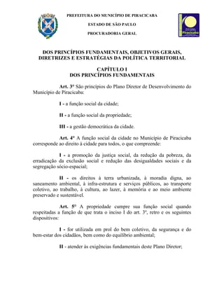 PREFEITURA DO MUNICÍPIO DE PIRACICABA

                          ESTADO DE SÃO PAULO

                          PROCURADORIA GERAL



   DOS PRINCÍPIOS FUNDAMENTAIS, OBJETIVOS GERAIS,
  DIRETRIZES E ESTRATÉGIAS DA POLÍTICA TERRITORIAL

                          CAPÍTULO I
                 DOS PRINCÍPIOS FUNDAMENTAIS

            Art. 3° São princípios do Plano Diretor de Desenvolvimento do
Município de Piracicaba:

            I - a função social da cidade;

            II - a função social da propriedade;

            III - a gestão democrática da cidade.

            Art. 4° A função social da cidade no Município de Piracicaba
corresponde ao direito à cidade para todos, o que compreende:

            I - a promoção da justiça social, da redução da pobreza, da
erradicação da exclusão social e redução das desigualdades sociais e da
segregação sócio-espacial;

             II - os direitos à terra urbanizada, à moradia digna, ao
saneamento ambiental, à infra-estrutura e serviços públicos, ao transporte
coletivo, ao trabalho, à cultura, ao lazer, à memória e ao meio ambiente
preservado e sustentável.

              Art. 5° A propriedade cumpre sua função social quando
respeitadas a função de que trata o inciso I do art. 3º, retro e os seguintes
dispositivos:

            I - for utilizada em prol do bem coletivo, da segurança e do
bem-estar dos cidadãos, bem como do equilíbrio ambiental;

            II - atender às exigências fundamentais deste Plano Diretor;
 