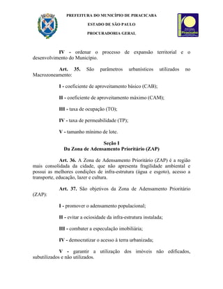 PREFEITURA DO MUNICÍPIO DE PIRACICABA

                          ESTADO DE SÃO PAULO

                          PROCURADORIA GERAL



           IV - ordenar o processo de expansão territorial e o
desenvolvimento do Município.

          Art. 35.        São    parâmetros     urbanísticos    utilizados   no
Macrozoneamento:

            I - coeficiente de aproveitamento básico (CAB);

            II - coeficiente de aproveitamento máximo (CAM);

            III - taxa de ocupação (TO);

            IV - taxa de permeabilidade (TP);

            V - tamanho mínimo de lote.

                              Seção I
              Da Zona de Adensamento Prioritário (ZAP)

             Art. 36. A Zona de Adensamento Prioritário (ZAP) é a região
mais consolidada da cidade, que não apresenta fragilidade ambiental e
possui as melhores condições de infra-estrutura (água e esgoto), acesso a
transporte, educação, lazer e cultura.

            Art. 37. São objetivos da Zona de Adensamento Prioritário
(ZAP):

            I - promover o adensamento populacional;

            II - evitar a ociosidade da infra-estrutura instalada;

            III - combater a especulação imobiliária;

            IV - democratizar o acesso à terra urbanizada;

             V - garantir a utilização dos imóveis não edificados,
subutilizados e não utilizados.
 