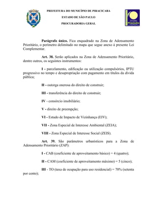 PREFEITURA DO MUNICÍPIO DE PIRACICABA

                            ESTADO DE SÃO PAULO

                            PROCURADORIA GERAL




              Parágrafo único. Fica enquadrado na Zona de Adensamento
Prioritário, o perímetro delimitado no mapa que segue anexo à presente Lei
Complementar.

             Art. 38. Serão aplicados na Zona de Adensamento Prioritário,
dentre outros, os seguintes instrumentos:

            I - parcelamento, edificação ou utilização compulsórios, IPTU
progressivo no tempo e desapropriação com pagamento em títulos da dívida
pública;

              II - outorga onerosa do direito de construir;

              III - transferência do direito de construir;

              IV - consórcio imobiliário;

              V - direito de preempção;

              VI - Estudo de Impacto de Vizinhança (EIV);

              VII - Zona Especial de Interesse Ambiental (ZEIA);

              VIII - Zona Especial de Interesse Social (ZEIS).

          Art. 39. São parâmetros urbanísticos para a Zona de
Adensamento Prioritário (ZAP):

              I - CAB (coeficiente de aproveitamento básico) = 4 (quatro);

              II - CAM (coeficiente de aproveitamento máximo) = 5 (cinco);

              III - TO (taxa de ocupação para uso residencial) = 70% (setenta
por cento);
 