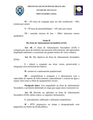 PREFEITURA DO MUNICÍPIO DE PIRACICABA

                            ESTADO DE SÃO PAULO

                           PROCURADORIA GERAL



              IV - TO (taxa de ocupação para uso não residencial) = 80%
(oitenta por cento);

              V - TP (taxa de permeabilidade) = 10% (dez por cento);

              VI - tamanho mínimo de lote = 200m2 (duzentos metros
quadrados).

                                Seção II
                Da Zona de Adensamento Secundário (ZAS)

             Art. 40. A Zona de Adensamento Secundário (ZAS) é
composta por áreas do território que possuem infra-estrutura, não apresentam
fragilidade ambiental e concentram um grande número de vazios urbanos.

              Art. 41. São objetivos da Zona de Adensamento Secundário
(ZAS):

             I - induzir a ocupação nas áreas vazias, promovendo a
integração sócio-territorial dos bairros;

              II - promover o adensamento populacional;

            III - compatibilizar a ocupação e o adensamento com a
capacidade de suporte da infra-estrutura, especialmente o sistema de água e
esgoto, bem como a oferta de equipamentos sociais.

            Parágrafo único. Fica enquadrado na Zona de Adensamento
Secundário, o perímetro delimitado no mapa que segue anexo à presente Lei.

            Art. 42. Deverão ser aplicados na Zona de Adensamento
Secundário (ZAS), dentre outros, os seguintes instrumentos:

              I - parcelamento, edificação e utilização compulsórios;

           II - IPTU progressivo no tempo e desapropriação com
pagamento em títulos da dívida pública;
 
