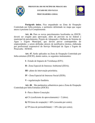 PREFEITURA DO MUNICÍPIO DE PIRACICABA

                          ESTADO DE SÃO PAULO

                          PROCURADORIA GERAL




            Parágrafo único. Fica enquadrado na Zona de Ocupação
Controlada por Infra-estrutura, o perímetro delimitado no mapa que segue
anexo à presente Lei Complementar.

             Art. 46. Para os novos parcelamentos localizados na ZOCIE,
deverá ser exigido para aprovação, além do previsto na lei federal e
municipal de parcelamento, Projeto de Adequação e Melhoria do Sistema de
Água e Esgoto Municipal, que deverá prever contrapartidas do
empreendedor, a serem definidas através de justificativa técnica, elaborada
por profissional responsável do Serviço Municipal de Água e Esgoto de
Piracicaba - SEMAE.

              Art. 47. Serão aplicados na Zona de Ocupação Controlada por
Infra-estrutura (ZOCIE), dentre outros, os seguintes instrumentos:

            I - Estudo de Impacto de Vizinhança (EIV);

            II - Zona Especial de Interesse Ambiental (ZEIA);

            III - plano de intervenção prioritária;

            IV - Zona Especial de Interesse Social (ZEIS);

            V - regularização fundiária.

            Art. 48. São parâmetros urbanísticos para a Zona de Ocupação
Controlada por Infra Estrutura (ZOCIE):

            I - Para o Bairro Conceição:

            a) CA (coeficiente de aproveitamento) = 2 (dois);

            b) TO (taxa de ocupação) = 60% (sessenta por cento);

            c) TP (taxa de permeabilidade) = 10% (dez por cento);
 