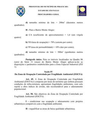 PREFEITURA DO MUNICÍPIO DE PIRACICABA

                            ESTADO DE SÃO PAULO

                            PROCURADORIA GERAL



              d) tamanho mínimo de lote = 200m2 (duzentos metros
quadrados).

              II - Para o Bairro Monte Alegre:

              a) CA (coeficiente de aproveitamento) = 1,4 (um virgula
quatro);

              b) TO (taxa de ocupação) = 70% (setenta por cento);

              c) TP (taxa de permeabilidade) = 10% (dez por cento);

              d) tamanho mínimo de lote = 500m2 (quinhentos metros
quadrados).

            Parágrafo único. Para os imóveis localizados na Quadra 06
(seis) do Setor 11 (onze) do Bairro Monte Alegre aplicar-se-ão as
disposições e parâmetros estabelecidos para a Zona Especial Industrial (ZEI
1).

                            Seção IV
Da Zona de Ocupação Controlada por Fragilidade Ambiental (ZOCFA)

             Art. 49. A Zona de Ocupação Controlada por Fragilidade
Ambiental (ZOCFA) é composta por áreas do território que embora possuam
condições de infra-estrutura, apresentam fragilidades ambientais, com solo
sujeito a altos índices de erosão, não recomendável para o adensamento
populacional.

             Art. 50. São objetivos da Zona de Ocupação Controlada por
Fragilidade Ambiental (ZOCFA):

             I - condicionar sua ocupação e adensamento com projetos
urbanísticos compatíveis com a fragilidade ambiental;

              II - requalificar as áreas de baixa qualidade urbanística;
 