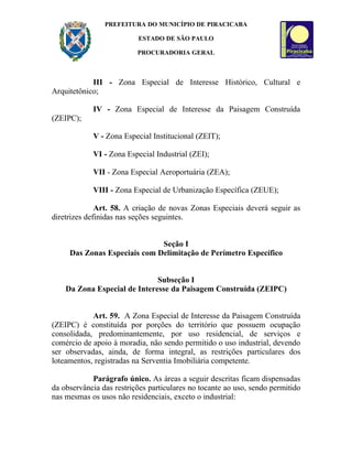 PREFEITURA DO MUNICÍPIO DE PIRACICABA

                          ESTADO DE SÃO PAULO

                          PROCURADORIA GERAL



            III - Zona Especial de Interesse Histórico, Cultural e
Arquitetônico;

            IV - Zona Especial de Interesse da Paisagem Construída
(ZEIPC);

            V - Zona Especial Institucional (ZEIT);

            VI - Zona Especial Industrial (ZEI);

            VII - Zona Especial Aeroportuária (ZEA);

            VIII - Zona Especial de Urbanização Específica (ZEUE);

              Art. 58. A criação de novas Zonas Especiais deverá seguir as
diretrizes definidas nas seções seguintes.


                              Seção I
     Das Zonas Especiais com Delimitação de Perímetro Específico


                              Subseção I
    Da Zona Especial de Interesse da Paisagem Construída (ZEIPC)


            Art. 59. A Zona Especial de Interesse da Paisagem Construída
(ZEIPC) é constituída por porções do território que possuem ocupação
consolidada, predominantemente, por uso residencial, de serviços e
comércio de apoio à moradia, não sendo permitido o uso industrial, devendo
ser observadas, ainda, de forma integral, as restrições particulares dos
loteamentos, registradas na Serventia Imobiliária competente.

            Parágrafo único. As áreas a seguir descritas ficam dispensadas
da observância das restrições particulares no tocante ao uso, sendo permitido
nas mesmas os usos não residenciais, exceto o industrial:
 