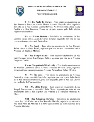 PREFEITURA DO MUNICÍPIO DE PIRACICABA

                         ESTADO DE SÃO PAULO

                         PROCURADORIA GERAL



             I - Av. Dr. Paulo de Moraes – Tem início no cruzamento da
Rua Fernando Ferraz de Arruda Pinto e Avenida Nove de Julho, seguindo
por esta até a Rua Antônio Corrêa Barbosa. No trecho entre a Rua Madre
Cecília e a Rua Fernando Ferraz de Arruda, apenas pelo lado direito,
seguindo esse sentido;

            II - Av. Carlos Botelho – Tem início no cruzamento da Rua
Campos Salles com a Avenida Carlos Botelho, seguindo por esta até seu
cruzamento com a Avenida Centenário;

            III - Av. Brasil – Tem início no cruzamento da Rua Campos
Salles com a Avenida Brasil, seguindo por esta até seu cruzamento com a
Avenida Dr. Paulo de Moraes;

            IV - Rua Campos Salles – Tem início no cruzamento da Rua
Luiz Curiacos com a Rua Campos Salles, seguindo por esta até a Avenida
Duque de Caxias;

              V - Av. Torquato da Silva Leitão – Tem início no cruzamento
da Avenida Centenário com a Avenida Torquato da Silva Leitão, seguindo
por esta até seu cruzamento com a Avenida Armando de Salles Oliveira;

             VI - Av. São João – Tem início no cruzamento da Avenida
Centenário com a Avenida São João, seguindo por esta e pelo lado direito
até a Rua Saldanha Marinho e, pelo lado esquerdo, entre a Rua Edu Chaves
e a rua Barão de Piracicamirim;

           VII - Av. Ulhôa Cintra – Tem início no cruzamento da rua
Rangel Pestana com a Avenida Ulhôa Cintra, seguindo por esta até seu
cruzamento com a Rua Capitão Boa Ventura e a Travessa Francisco C.
Elias;

            VIII - Rua Saldanha Marinho – Tem início no cruzamento
com a Rua Luiz Curiacos e a Rua Saldanha Marinho, seguindo por esta até a
Rua José Pinto de Almeida e, a partir desta última, do lado esquerdo até a
Avenida São João;
 