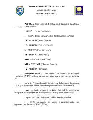 PREFEITURA DO MUNICÍPIO DE PIRACICABA

                         ESTADO DE SÃO PAULO

                         PROCURADORIA GERAL




            Art. 60. A Zona Especial de Interesse da Paisagem Construída
(ZEIPC) é classificada em:

           I - ZEIPC I (Nova Piracicaba);

           II - ZEIPC II (São Dimas; Cidade Jardim/Jardim Europa);

           III - ZEIPC III (Santa Cecília);

           IV - ZEIPC IV (Chácara Nazaré);

           V - ZEIPC V (Dois Córregos);

           VI - ZEIPC VI (Santa Rita);

           VII - ZEIPC VII (Santa Rosa);

           VIII - ZEIPC VIII (Clube de Campo).

           IX - ZEIPC IX (Terminal)

            Parágrafo único. A Zona Especial de Interesse da Paisagem
Construída (ZEIPC) está delimitada em mapa que segue anexo à presente
Lei.

            Art. 61. A Zona Especial de Interesse da Paisagem Construída
(ZEIPC) só poderá ser criada ou alterada pela revisão do Plano Diretor.

            Art. 62. Serão aplicados na Zona Especial de Interesse da
Paisagem Construída (ZEIPC), dentre outros, os seguintes instrumentos:

           I - parcelamento, edificação e utilização compulsórios;

           II - IPTU progressivo no tempo e desapropriação com
pagamento em títulos da dívida pública;
 