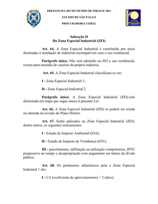 PREFEITURA DO MUNICÍPIO DE PIRACICABA

                          ESTADO DE SÃO PAULO

                          PROCURADORIA GERAL



                             Subseção II
                   Da Zona Especial Industrial (ZEI)

             Art. 64. A Zona Especial Industrial é constituída por áreas
destinadas à instalação de indústrias incompatíveis com o uso residencial.

            Parágrafo único. Não será admitido na ZEI o uso residencial,
exceto para moradia de caseiros da própria indústria.

             Art. 65. A Zona Especial Industrial classificam-se em:

            I - Zona Especial Industrial 1;

            II - Zona Especial Industrial 2.

            Parágrafo único. A Zona Especial Industrial (ZEI) está
delimitada em mapa que segue anexo à presente Lei.

             Art. 66. A Zona Especial Industrial (ZEI) só poderá ser criada
ou alterada na revisão do Plano Diretor.

             Art. 67. Serão aplicados na Zona Especial Industrial (ZEI),
dentre outros, os seguintes instrumentos:

            I - Estudo de Impacto Ambiental (EIA);

            II - Estudo de Impacto de Vizinhança (EIV);

            III - parcelamento, edificação ou utilização compulsórios, IPTU
progressivo no tempo e desapropriação com pagamento em títulos da dívida
pública.

              Art. 68. Os parâmetros urbanísticos para a Zona Especial
Industrial 1 são:

            I - CA (coeficiente de aproveitamento) = 2 (dois);
 