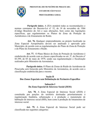 PREFEITURA DO MUNICÍPIO DE PIRACICABA

                          ESTADO DE SÃO PAULO

                          PROCURADORIA GERAL




             Parágrafo único. A ZEA atenderá todas as recomendações e
normas constantes do Decreto-Lei nº 32, de 18 de novembro de 1966
(Código Brasileiro do Ar) e suas alterações, bem como das legislações
específicas, que regulamentam os Planos de Zona de Proteção de
Aeródromos e de Zoneamento de Ruído.

              Art. 76. Qualquer empreendimento ou projeto localizado na
Zona Especial Aeroportuária deverá ser analisado e aprovado pelo
Município, de acordo com as regulamentações do Plano de Zona de Proteção
e do Plano de Zoneamento e Ruído.

             Art. 77. O Plano Básico de Zona de Proteção de Aeródromo é
estabelecido de acordo com as classes especificadas no art. 5º, do Decreto nº
83.399, de 03 de maio de 1979, sendo sua regulamentação e fiscalização
realizados pelo Ministério da Aeronáutica.

             Parágrafo único. O Plano de Zonas de Ruído do Aeródromo de
Piracicaba será fornecido pelo Ministério da Aeronáutica, de acordo com a
classificação estabelecida para o mesmo.

                              Seção II
     Das Zonas Especiais sem Delimitação de Perímetro Específico

                              Subseção I
               Da Zona Especial de Interesse Social (ZEIS)

               Art. 78. A Zona Especial de Interesse Social (ZEIS) é
constituída por porções do território destinadas prioritariamente à
regularização fundiária, urbanização e à produção e manutenção de
habitação de interesse social (HIS), bem como à produção de loteamentos de
interesse social.

             Art. 79. A Zona Especial de Interesse Social pode ser
classificada nas seguintes categorias:
 