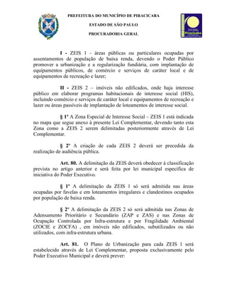PREFEITURA DO MUNICÍPIO DE PIRACICABA

                          ESTADO DE SÃO PAULO

                          PROCURADORIA GERAL



            I - ZEIS 1 - áreas públicas ou particulares ocupadas por
assentamentos de população de baixa renda, devendo o Poder Público
promover a urbanização e a regularização fundiária, com implantação de
equipamentos públicos, de comércio e serviços de caráter local e de
equipamentos de recreação e lazer;

             II - ZEIS 2 – imóveis não edificados, onde haja interesse
público em elaborar programas habitacionais de interesse social (HIS),
incluindo comércio e serviços de caráter local e equipamentos de recreação e
lazer ou áreas passíveis de implantação de loteamentos de interesse social.

           § 1º A Zona Especial de Interesse Social – ZEIS 1 está indicada
no mapa que segue anexo à presente Lei Complementar, devendo tanto esta
Zona como a ZEIS 2 serem delimitadas posteriormente através de Lei
Complementar.

             § 2º A criação de cada ZEIS 2 deverá ser precedida da
realização de audiência pública.

              Art. 80. A delimitação da ZEIS deverá obedecer à classificação
prevista no artigo anterior e será feita por lei municipal específica de
iniciativa do Poder Executivo.

            § 1º A delimitação da ZEIS 1 só será admitida nas áreas
ocupadas por favelas e em loteamentos irregulares e clandestinos ocupados
por população de baixa renda.

              § 2º A delimitação da ZEIS 2 só será admitida nas Zonas de
Adensamento Prioritário e Secundário (ZAP e ZAS) e nas Zonas de
Ocupação Controlada por Infra-estrutura e por Fragilidade Ambiental
(ZOCIE e ZOCFA) , em imóveis não edificados, subutilizados ou não
utilizados, com infra-estrutura urbana.

            Art. 81. O Plano de Urbanização para cada ZEIS 1 será
estabelecido através de Lei Complementar, proposta exclusivamente pelo
Poder Executivo Municipal e deverá prever:
 