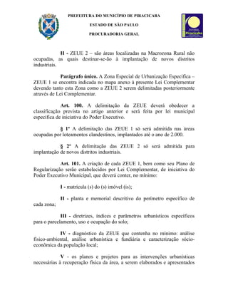 PREFEITURA DO MUNICÍPIO DE PIRACICABA

                            ESTADO DE SÃO PAULO

                           PROCURADORIA GERAL



             II - ZEUE 2 – são áreas localizadas na Macrozona Rural não
ocupadas, as quais destinar-se-ão à implantação de novos distritos
industriais.

             Parágrafo único. A Zona Especial de Urbanização Específica –
ZEUE 1 se encontra indicada no mapa anexo à presente Lei Complementar
devendo tanto esta Zona como a ZEUE 2 serem delimitadas posteriormente
através de Lei Complementar.

             Art. 100. A delimitação da ZEUE deverá obedecer a
classificação prevista no artigo anterior e será feita por lei municipal
específica de iniciativa do Poder Executivo.

            § 1º A delimitação das ZEUE 1 só será admitida nas áreas
ocupadas por loteamentos clandestinos, implantados até o ano de 2.000.

            § 2º A delimitação das ZEUE 2 só será admitida para
implantação de novos distritos industriais.

            Art. 101. A criação de cada ZEUE 1, bem como seu Plano de
Regularização serão estabelecidos por Lei Complementar, de iniciativa do
Poder Executivo Municipal, que deverá conter, no mínimo:

             I - matrícula (s) do (s) imóvel (is);

             II - planta e memorial descritivo do perímetro específico de
cada zona;

             III - diretrizes, índices e parâmetros urbanísticos específicos
para o parcelamento, uso e ocupação do solo;

            IV - diagnóstico da ZEUE que contenha no mínimo: análise
físico-ambiental, análise urbanística e fundiária e caracterização sócio-
econômica da população local;

             V - os planos e projetos para as intervenções urbanísticas
necessárias à recuperação física da área, a serem elaborados e apresentados
 