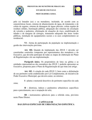 PREFEITURA DO MUNICÍPIO DE PIRACICABA

                          ESTADO DE SÃO PAULO

                          PROCURADORIA GERAL



pelo (s) loteador (es) e ou moradores, incluindo, de acordo com as
características locais, sistema de abastecimento de água, de tratamento e de
coleta de esgotos, sistema de drenagem de águas pluviais, coleta regular de
resíduos sólidos, iluminação pública, adequação dos sistemas de circulação
de veículos e pedestres, eliminação de situações de risco, estabilização de
taludes e de margens de córregos, tratamento adequado das áreas verdes
públicas, instalação de equipamentos sociais e os usos complementares ao
residencial;

             VI - forma de participação da população na implementação e
gestão das intervenções previstas.

             Art. 102. Quando da implantação das ZEUE 1 deverão ser
constituídas comissões compostas por representantes dos moradores e do
Executivo, que deverão participar de todas as etapas de elaboração do Plano
de Regularização e de sua implementação.

             Parágrafo único. Os proprietários de lotes ou glebas e as
entidades representativas dos moradores das ZEUE 1 poderão apresentar ao
Executivo, propostas para o Plano de Regularização de que trata este artigo.

            Art. 103. A criação de cada ZEUE 2, bem como a delimitação
de seu perímetro serão estabelecidos por Lei Complementar, de iniciativa do
Poder Executivo Municipal, que deverá conter, no mínimo:

            I - planta e memorial descritivo do perímetro específico de cada
zona;

             II - diretrizes, índices e parâmetros urbanísticos específicos
para o parcelamento, uso e ocupação do solo;

            III - instrumentos aplicáveis para a referida zona, previstos
neste Plano Diretor.

                     CAPÍTULO III
    DAS ZONAS ESPECIAIS DE URBANIZAÇÃO ESPECÍFICA
 