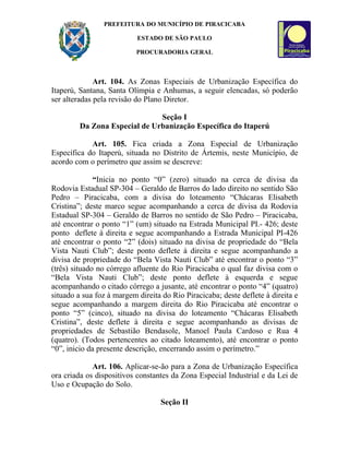 PREFEITURA DO MUNICÍPIO DE PIRACICABA

                           ESTADO DE SÃO PAULO

                           PROCURADORIA GERAL



              Art. 104. As Zonas Especiais de Urbanização Específica do
Itaperú, Santana, Santa Olímpia e Anhumas, a seguir elencadas, só poderão
ser alteradas pela revisão do Plano Diretor.

                               Seção I
         Da Zona Especial de Urbanização Específica do Itaperú

            Art. 105. Fica criada a Zona Especial de Urbanização
Específica do Itaperú, situada no Distrito de Ártemis, neste Município, de
acordo com o perímetro que assim se descreve:

              “Inicia no ponto “0” (zero) situado na cerca de divisa da
Rodovia Estadual SP-304 – Geraldo de Barros do lado direito no sentido São
Pedro – Piracicaba, com a divisa do loteamento “Chácaras Elisabeth
Cristina”; deste marco segue acompanhando a cerca de divisa da Rodovia
Estadual SP-304 – Geraldo de Barros no sentido de São Pedro – Piracicaba,
até encontrar o ponto “1” (um) situado na Estrada Municipal PI.- 426; deste
ponto deflete à direita e segue acompanhando a Estrada Municipal PI-426
até encontrar o ponto “2” (dois) situado na divisa de propriedade do “Bela
Vista Nauti Club”; deste ponto deflete à direita e segue acompanhando a
divisa de propriedade do “Bela Vista Nauti Club” até encontrar o ponto “3”
(três) situado no córrego afluente do Rio Piracicaba o qual faz divisa com o
“Bela Vista Nauti Club”; deste ponto deflete à esquerda e segue
acompanhando o citado córrego a jusante, até encontrar o ponto “4” (quatro)
situado a sua foz à margem direita do Rio Piracicaba; deste deflete à direita e
segue acompanhando a margem direita do Rio Piracicaba até encontrar o
ponto “5” (cinco), situado na divisa do loteamento “Chácaras Elisabeth
Cristina”, deste deflete à direita e segue acompanhando as divisas de
propriedades de Sebastião Bendasole, Manoel Paula Cardoso e Rua 4
(quatro). (Todos pertencentes ao citado loteamento), até encontrar o ponto
“0”, inicio da presente descrição, encerrando assim o perímetro.”

             Art. 106. Aplicar-se-ão para a Zona de Urbanização Específica
ora criada os dispositivos constantes da Zona Especial Industrial e da Lei de
Uso e Ocupação do Solo.

                                   Seção II
 