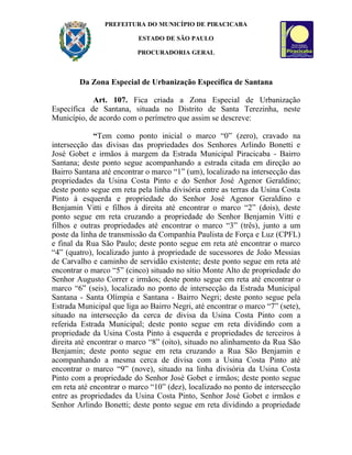 PREFEITURA DO MUNICÍPIO DE PIRACICABA

                          ESTADO DE SÃO PAULO

                          PROCURADORIA GERAL



        Da Zona Especial de Urbanização Específica de Santana

            Art. 107. Fica criada a Zona Especial de Urbanização
Específica de Santana, situada no Distrito de Santa Terezinha, neste
Município, de acordo com o perímetro que assim se descreve:

              “Tem como ponto inicial o marco “0” (zero), cravado na
intersecção das divisas das propriedades dos Senhores Arlindo Bonetti e
José Gobet e irmãos à margem da Estrada Municipal Piracicaba - Bairro
Santana; deste ponto segue acompanhando a estrada citada em direção ao
Bairro Santana até encontrar o marco “1” (um), localizado na intersecção das
propriedades da Usina Costa Pinto e do Senhor José Agenor Geraldino;
deste ponto segue em reta pela linha divisória entre as terras da Usina Costa
Pinto à esquerda e propriedade do Senhor José Agenor Geraldino e
Benjamin Vitti e filhos à direita até encontrar o marco “2” (dois), deste
ponto segue em reta cruzando a propriedade do Senhor Benjamin Vitti e
filhos e outras propriedades até encontrar o marco “3” (três), junto a um
poste da linha de transmissão da Companhia Paulista de Força e Luz (CPFL)
e final da Rua São Paulo; deste ponto segue em reta até encontrar o marco
“4” (quatro), localizado junto à propriedade de sucessores de João Messias
de Carvalho e caminho de servidão existente; deste ponto segue em reta até
encontrar o marco “5” (cinco) situado no sítio Monte Alto de propriedade do
Senhor Augusto Correr e irmãos; deste ponto segue em reta até encontrar o
marco “6” (seis), localizado no ponto de intersecção da Estrada Municipal
Santana - Santa Olímpia e Santana - Bairro Negri; deste ponto segue pela
Estrada Municipal que liga ao Bairro Negri, até encontrar o marco “7” (sete),
situado na intersecção da cerca de divisa da Usina Costa Pinto com a
referida Estrada Municipal; deste ponto segue em reta dividindo com a
propriedade da Usina Costa Pinto à esquerda e propriedades de terceiros à
direita até encontrar o marco “8” (oito), situado no alinhamento da Rua São
Benjamin; deste ponto segue em reta cruzando a Rua São Benjamin e
acompanhando a mesma cerca de divisa com a Usina Costa Pinto até
encontrar o marco “9” (nove), situado na linha divisória da Usina Costa
Pinto com a propriedade do Senhor José Gobet e irmãos; deste ponto segue
em reta até encontrar o marco “10” (dez), localizado no ponto de intersecção
entre as propriedades da Usina Costa Pinto, Senhor José Gobet e irmãos e
Senhor Arlindo Bonetti; deste ponto segue em reta dividindo a propriedade
 