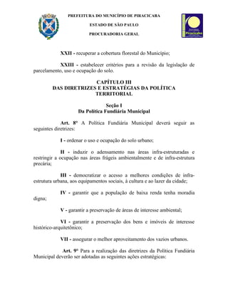 PREFEITURA DO MUNICÍPIO DE PIRACICABA

                          ESTADO DE SÃO PAULO

                         PROCURADORIA GERAL



            XXII - recuperar a cobertura florestal do Município;

            XXIII - estabelecer critérios para a revisão da legislação de
parcelamento, uso e ocupação do solo.

                       CAPÍTULO III
         DAS DIRETRIZES E ESTRATÉGIAS DA POLÍTICA
                       TERRITORIAL

                                 Seção I
                    Da Política Fundiária Municipal

             Art. 8° A Política Fundiária Municipal deverá seguir as
seguintes diretrizes:

            I - ordenar o uso e ocupação do solo urbano;

              II - induzir o adensamento nas áreas infra-estruturadas e
restringir a ocupação nas áreas frágeis ambientalmente e de infra-estrutura
precária;

             III - democratizar o acesso a melhores condições de infra-
estrutura urbana, aos equipamentos sociais, à cultura e ao lazer da cidade;

            IV - garantir que a população de baixa renda tenha moradia
digna;

            V - garantir a preservação de áreas de interesse ambiental;

             VI - garantir a preservação dos bens e imóveis de interesse
histórico-arquitetônico;

            VII - assegurar o melhor aproveitamento dos vazios urbanos.

            Art. 9° Para a realização das diretrizes da Política Fundiária
Municipal deverão ser adotadas as seguintes ações estratégicas:
 