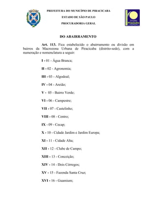 PREFEITURA DO MUNICÍPIO DE PIRACICABA

                         ESTADO DE SÃO PAULO

                         PROCURADORIA GERAL



                       DO ABAIRRAMENTO

           Art. 113. Fica estabelecido o abairramento ou divisão em
bairros da Macrozona Urbana de Piracicaba (distrito-sede), com a
numeração e nomenclatura a seguir:

           I - 01 - Água Branca;

           II - 02 - Agronomia;

           III - 03 - Algodoal;

           IV - 04 - Areião;

           V - 05 - Bairro Verde;

           VI - 06 - Campestre;

           VII - 07 - Castelinho;

           VIII - 08 - Centro;

           IX - 09 - Cecap;

           X - 10 - Cidade Jardim e Jardim Europa;

           XI - 11 - Cidade Alta;

           XII - 12 - Clube de Campo;

           XIII - 13 - Conceição;

           XIV - 14 - Dois Córregos;

           XV - 15 - Fazenda Santa Cruz;

           XVI - 16 - Guamium;
 