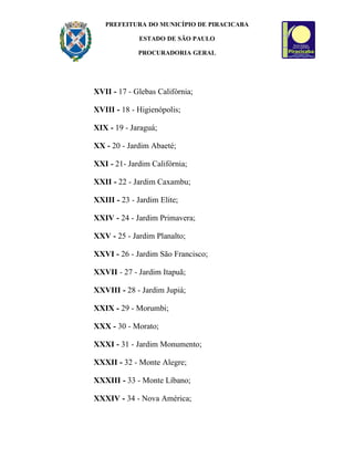 PREFEITURA DO MUNICÍPIO DE PIRACICABA

              ESTADO DE SÃO PAULO

             PROCURADORIA GERAL




XVII - 17 - Glebas Califórnia;

XVIII - 18 - Higienópolis;

XIX - 19 - Jaraguá;

XX - 20 - Jardim Abaeté;

XXI - 21- Jardim Califórnia;

XXII - 22 - Jardim Caxambu;

XXIII - 23 - Jardim Elite;

XXIV - 24 - Jardim Primavera;

XXV - 25 - Jardim Planalto;

XXVI - 26 - Jardim São Francisco;

XXVII - 27 - Jardim Itapuã;

XXVIII - 28 - Jardim Jupiá;

XXIX - 29 - Morumbi;

XXX - 30 - Morato;

XXXI - 31 - Jardim Monumento;

XXXII - 32 - Monte Alegre;

XXXIII - 33 - Monte Líbano;

XXXIV - 34 - Nova América;
 