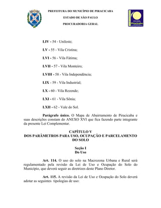 PREFEITURA DO MUNICÍPIO DE PIRACICABA

                         ESTADO DE SÃO PAULO

                         PROCURADORIA GERAL




           LIV - 54 - Unileste;

           LV - 55 - Vila Cristina;

           LVI - 56 - Vila Fátima;

           LVII - 57 - Vila Monteiro;

           LVIII - 58 - Vila Independência;

           LIX - 59 - Vila Industrial;

           LX - 60 - Vila Rezende;

           LXI - 61 - Vila Sônia;

           LXII - 62 - Vale do Sol.

             Parágrafo único. O Mapa de Abairramento de Piracicaba e
suas descrições constam do ANEXO XVI que fica fazendo parte integrante
da presente Lei Complementar.

                   CAPÍTULO V
DOS PARÂMETROS PARA USO, OCUPAÇÃO E PARCELAMENTO
                     DO SOLO

                                  Seção I
                                  Do Uso

            Art. 114. O uso do solo na Macrozona Urbana e Rural será
regulamentado pela revisão da Lei de Uso e Ocupação do Solo do
Município, que deverá seguir as diretrizes deste Plano Diretor.

             Art. 115. A revisão da Lei de Uso e Ocupação do Solo deverá
adotar as seguintes tipologias de uso:
 