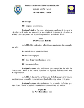 PREFEITURA DO MUNICÍPIO DE PIRACICABA

                             ESTADO DE SÃO PAULO

                             PROCURADORIA GERAL




            II - tráfego;

            III - impacto à vizinhança.

            Parágrafo único. Os usos e atividades geradores de impacto à
vizinhança deverão ser submetidos ao estudo de impacto de vizinhança
(EIV), com exceção do uso agro-silvo-pastoril na Macrozona Rural.

                                  Seção II
                             Da Ocupação do Solo

            Art. 118. São parâmetros urbanísticos reguladores da ocupação
do solo:

            I - coeficiente de aproveitamento;

            II - taxa de ocupação;

            III - taxa de permeabilidade do solo;

            IV - tamanho de lote.

          Parágrafo único. Os parâmetros para ocupação do solo da
Macrozona Urbana e das Zonas Especiais são aqueles previstos nesta Lei
Complementar.

            Art. 119. A Lei de Uso e Ocupação do Solo poderá criar novos
parâmetros de ocupação, ressalvados os já definidos pelo artigo 118, retro.

            Parágrafo único. Os parâmetros de ocupação definidos por
este Plano Diretor só poderão ser modificados quando de sua revisão.

                                   Seção III
                            Do Parcelamento do Solo
 