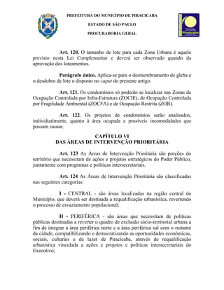 PREFEITURA DO MUNICÍPIO DE PIRACICABA

                           ESTADO DE SÃO PAULO

                          PROCURADORIA GERAL



            Art. 120. O tamanho de lote para cada Zona Urbana é aquele
previsto nesta Lei Complementar e deverá ser observado quando da
aprovação dos loteamentos.

            Parágrafo único. Aplica-se para o desmembramento de gleba e
o desdobro de lote o disposto no caput do presente artigo.

             Art. 121. Os condomínios só poderão se localizar nas Zonas de
Ocupação Controlada por Infra-Estrutura (ZOCIE), de Ocupação Controlada
por Fragilidade Ambiental (ZOCFA) e de Ocupação Restrita (ZOR).

            Art. 122. Os projetos de condomínios serão analisados,
individualmente, quanto à área ocupada e possíveis incomodidades que
possam causar.
                         CAPÍTULO VI
           DAS ÁREAS DE INTERVENÇÃO PRIORITÁRIA

              Art. 123 As Áreas de Intervenção Prioritária são porções do
território que necessitam de ações e projetos estratégicos do Poder Público,
juntamente com programas e políticas intersecretariais.

             Art. 124 As Áreas de Intervenção Prioritária são classificadas
nas seguintes categorias:

            I - CENTRAL - são áreas localizadas na região central do
Município, que deverá ser destinada a requalificação urbanística, revertendo
o processo de esvaziamento populacional;

             II - PERIFÉRICA - são áreas que necessitam de políticas
públicas destinadas a reverter o quadro de exclusão sócio-territorial urbana a
fim de integrar a área periférica norte e a área periférica sul com o restante
da cidade, compatibilizando e democratizando as oportunidades econômicas,
sociais, culturais e de lazer de Piracicaba, através de requalificação
urbanística vinculada a ações e projetos e políticas intersecretariais do
Executivo;
 