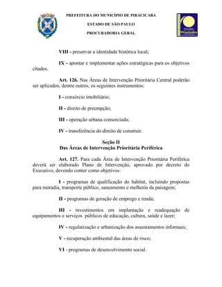 PREFEITURA DO MUNICÍPIO DE PIRACICABA

                          ESTADO DE SÃO PAULO

                          PROCURADORIA GERAL



            VIII - preservar a identidade histórica local;

            IX - apontar e implementar ações estratégicas para os objetivos
citados.

             Art. 126. Nas Áreas de Intervenção Prioritária Central poderão
ser aplicados, dentre outros, os seguintes instrumentos:

            I - consórcio imobiliário;

            II - direito de preempção;

            III - operação urbana consorciada;

            IV - transferência do direito de construir.

                               Seção II
            Das Áreas de Intervenção Prioritária Periférica

            Art. 127. Para cada Área de Intervenção Prioritária Periférica
deverá ser elaborado Plano de Intervenção, aprovado por decreto do
Executivo, devendo conter como objetivos:

            I - programas de qualificação do habitat, incluindo propostas
para moradia, transporte público, saneamento e melhoria da paisagem;

            II - programas de geração de emprego e renda;

           III - investimentos em implantação e readequação de
equipamentos e serviços públicos de educação, cultura, saúde e lazer;

            IV - regularização e urbanização dos assentamentos informais;

            V - recuperação ambiental das áreas de risco;

            VI - programas de desenvolvimento social.
 