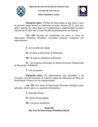 PREFEITURA DO MUNICÍPIO DE PIRACICABA

                          ESTADO DE SÃO PAULO

                          PROCURADORIA GERAL



            Parágrafo único. O Plano de Intervenção de que trata o caput
do presente artigo deverá ser elaborado no prazo máximo de 01 (um) ano,
após a entrada em vigor desta Lei Complementar e implementado no prazo
máximo de 01 (um) ano, a contar da data de publicação de seu Decreto.

             Art. 128. Deverão ser constituídos em todas as Áreas de
Intervenção Prioritária Periférica, Conselhos Gestores compostos por
representantes:


            I - do Conselho da Cidade;

            II - de todas as Secretarias do Município;

            III - de todas as autarquias municipais;

             IV - da Empresa Municipal de Desenvolvimento Habitacional
de Piracicaba -EMDHAP;

            V - dos moradores.

             Parágrafo único. Os representantes dos moradores e do
Executivo deverão participar de todas as etapas de elaboração do Plano de
Reabilitação Urbana e de sua implementação.

             Art. 129. Nas Áreas de Intervenção Prioritária Periférica serão
aplicados, dentre outros, os seguintes instrumentos:

            I - operação urbana;

            II - direito de preempção;

            III - consórcio imobiliário.

                               Seção III
                Da Área de Intervenção Prioritária Rural
 