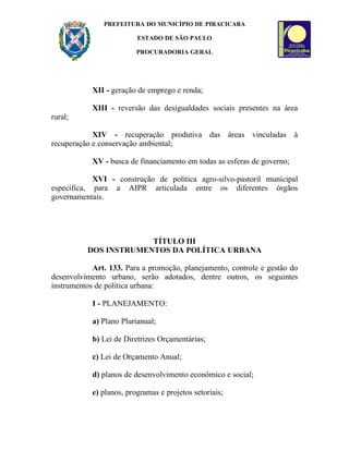 PREFEITURA DO MUNICÍPIO DE PIRACICABA

                          ESTADO DE SÃO PAULO

                          PROCURADORIA GERAL




            XII - geração de emprego e renda;

            XIII - reversão das desigualdades sociais presentes na área
rural;

            XIV - recuperação produtiva das áreas vinculadas à
recuperação e conservação ambiental;

            XV - busca de financiamento em todas as esferas de governo;

            XVI - construção de política agro-silvo-pastoril municipal
específica, para a AIPR articulada entre os diferentes órgãos
governamentais.




                       TÍTULO III
          DOS INSTRUMENTOS DA POLÍTICA URBANA

            Art. 133. Para a promoção, planejamento, controle e gestão do
desenvolvimento urbano, serão adotados, dentre outros, os seguintes
instrumentos de política urbana:

            I - PLANEJAMENTO:

            a) Plano Plurianual;

            b) Lei de Diretrizes Orçamentárias;

            c) Lei de Orçamento Anual;

            d) planos de desenvolvimento econômico e social;

            e) planos, programas e projetos setoriais;
 