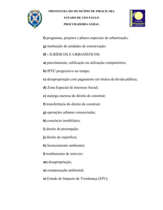 PREFEITURA DO MUNICÍPIO DE PIRACICABA

               ESTADO DE SÃO PAULO

               PROCURADORIA GERAL



f) programas, projetos e planos especiais de urbanização;

g) instituição de unidades de conservação;

II - JURÍDICOS E URBANÍSTICOS:

a) parcelamento, edificação ou utilização compulsórios;

b) IPTU progressivo no tempo;

c) desapropriação com pagamento em títulos da dívida pública;

d) Zona Especial de Interesse Social;

e) outorga onerosa do direito de construir;

f) transferência do direito de construir;

g) operações urbanas consorciadas;

h) consórcio imobiliário;

i) direito de preempção;

j) direito de superfície;

k) licenciamento ambiental;

l) tombamento de imóveis;

m) desapropriação;

n) compensação ambiental;

o) Estudo de Impacto de Vizinhança (EIV);
 