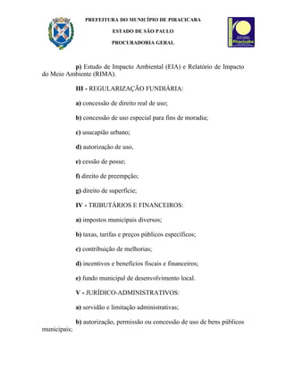 PREFEITURA DO MUNICÍPIO DE PIRACICABA

                             ESTADO DE SÃO PAULO

                            PROCURADORIA GERAL



          p) Estudo de Impacto Ambiental (EIA) e Relatório de Impacto
do Meio Ambiente (RIMA).

              III - REGULARIZAÇÃO FUNDIÁRIA:

              a) concessão de direito real de uso;

              b) concessão de uso especial para fins de moradia;

              c) usucapião urbano;

              d) autorização de uso,

              e) cessão de posse;

              f) direito de preempção;

              g) direito de superfície;

              IV - TRIBUTÁRIOS E FINANCEIROS:

              a) impostos municipais diversos;

              b) taxas, tarifas e preços públicos específicos;

              c) contribuição de melhorias;

              d) incentivos e benefícios fiscais e financeiros;

              e) fundo municipal de desenvolvimento local.

              V - JURÍDICO-ADMINISTRATIVOS:

              a) servidão e limitação administrativas;

              b) autorização, permissão ou concessão de uso de bens públicos
municipais;
 