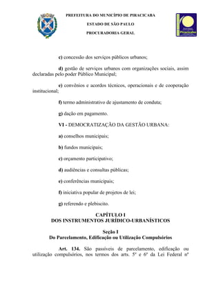 PREFEITURA DO MUNICÍPIO DE PIRACICABA

                           ESTADO DE SÃO PAULO

                          PROCURADORIA GERAL




            c) concessão dos serviços públicos urbanos;

            d) gestão de serviços urbanos com organizações sociais, assim
declaradas pelo poder Público Municipal;

              e) convênios e acordos técnicos, operacionais e de cooperação
institucional;

            f) termo administrativo de ajustamento de conduta;

            g) dação em pagamento.

            VI - DEMOCRATIZAÇÃO DA GESTÃO URBANA:

            a) conselhos municipais;

            b) fundos municipais;

            c) orçamento participativo;

            d) audiências e consultas públicas;

            e) conferências municipais;

            f) iniciativa popular de projetos de lei;

            g) referendo e plebiscito.

                      CAPÍTULO I
        DOS INSTRUMENTOS JURÍDICO-URBANÍSTICOS

                               Seção I
        Do Parcelamento, Edificação ou Utilização Compulsórios

             Art. 134. São passíveis de parcelamento, edificação ou
utilização compulsórios, nos termos dos arts. 5º e 6º da Lei Federal nº
 