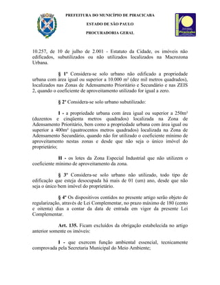 PREFEITURA DO MUNICÍPIO DE PIRACICABA

                          ESTADO DE SÃO PAULO

                          PROCURADORIA GERAL



10.257, de 10 de julho de 2.001 - Estatuto da Cidade, os imóveis não
edificados, subutilizados ou não utilizados localizados na Macrozona
Urbana.

             § 1º Considera-se solo urbano não edificado a propriedade
urbana com área igual ou superior a 10.000 m² (dez mil metros quadrados),
localizados nas Zonas de Adensamento Prioritário e Secundário e nas ZEIS
2, quando o coeficiente de aproveitamento utilizado for igual a zero.

            § 2º Considera-se solo urbano subutilizado:

              I - a propriedade urbana com área igual ou superior a 250m²
(duzentos e cinqüenta metros quadrados) localizada na Zona de
Adensamento Prioritário, bem como a propriedade urbana com área igual ou
superior a 400m² (quatrocentos metros quadrados) localizada na Zona de
Adensamento Secundário, quando não for utilizado o coeficiente mínimo de
aproveitamento nestas zonas e desde que não seja o único imóvel do
proprietário;

             II - os lotes da Zona Especial Industrial que não utilizem o
coeficiente mínimo de aproveitamento da zona.

             § 3º Considera-se solo urbano não utilizado, todo tipo de
edificação que esteja desocupada há mais de 01 (um) ano, desde que não
seja o único bem imóvel do proprietário.

             § 4º Os dispositivos contidos no presente artigo serão objeto de
regularização, através de Lei Complementar, no prazo máximo de 180 (cento
e oitenta) dias a contar da data de entrada em vigor da presente Lei
Complementar.

            Art. 135. Ficam excluídos da obrigação estabelecida no artigo
anterior somente os imóveis:

           I - que exercem função ambiental essencial, tecnicamente
comprovada pela Secretaria Municipal do Meio Ambiente;
 
