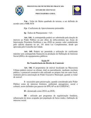 PREFEITURA DO MUNICÍPIO DE PIRACICABA

                           ESTADO DE SÃO PAULO

                          PROCURADORIA GERAL



           Vm - Valor do Metro quadrado do terreno, a ser definido de
acordo com a NBR 5676

            Cp - Coeficiente de Aproveitamento pretendido

            Ip - Índice de Planejamento = 0,5.

            Art. 144. A contrapartida poderá ser substituída pela doação de
imóveis ao Poder Público ou por obras de infra-estrutura nas Áreas de
Intervenção Prioritária Periférica e nas ZEIS no mesmo valor estabelecido
pelo cálculo disposto no art. 141 desta Lei Complementar, desde que
aprovada pelo Conselho da Cidade.

             Art. 145. Poderá ser permitida a utilização do coeficiente
máximo sem contrapartida financeira na produção de Habitação de Interesse
Social (HIS) e de equipamentos públicos.

                               Seção IV
                Da Transferência do Direito de Construir

             Art. 146. O proprietário de imóvel localizado na Macrozona
Urbana poderá exercer ou alienar, total ou parcialmente, mediante escritura
pública, o potencial construtivo não utilizado no próprio lote em outro local,
mediante prévia autorização do Poder Executivo Municipal, quando se tratar
de imóvel:

              I - necessário para preservação, quando considerado pelo Poder
Público como de interesse histórico, ambiental, paisagístico, social e
cultural, assim definidos por parecer do IPPLAP ou do CODEPAC;

            II - demarcado como ZEIA ou ZEIS;

             III - utilizado por programas de regularização fundiária,
urbanização de áreas ocupadas por população de baixa renda e habitação de
interesse social.
 