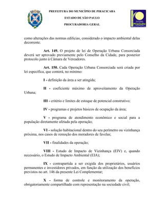 PREFEITURA DO MUNICÍPIO DE PIRACICABA

                          ESTADO DE SÃO PAULO

                          PROCURADORIA GERAL



como alterações das normas edilícias, considerado o impacto ambiental delas
decorrente.

             Art. 149. O projeto de lei de Operação Urbana Consorciada
deverá ser aprovado previamente pelo Conselho da Cidade, para posterior
protocolo junto à Câmara de Vereadores.

              Art. 150. Cada Operação Urbana Consorciada será criada por
lei específica, que conterá, no mínimo:

            I - definição da área a ser atingida;

            II - coeficiente máximo de aproveitamento da Operação
Urbana;

            III - critério e limites de estoque de potencial construtivo;

            IV - programas e projetos básicos de ocupação da área;

            V - programa de atendimento econômico e social para a
população diretamente afetada pela operação;

            VI - solução habitacional dentro do seu perímetro ou vizinhança
próxima, nos casos de remoção dos moradores de favelas;

            VII - finalidades da operação;

             VIII - Estudo de Impacto de Vizinhança (EIV) e, quando
necessário, o Estudo de Impacto Ambiental (EIA);

             IX - contrapartida a ser exigida dos proprietários, usuários
permanentes e investidores privados, em função da utilização dos benefícios
previstos no art. 146 da presente Lei Complementar;

            X - forma de controle e monitoramento da operação,
obrigatoriamente compartilhado com representação na sociedade civil;
 