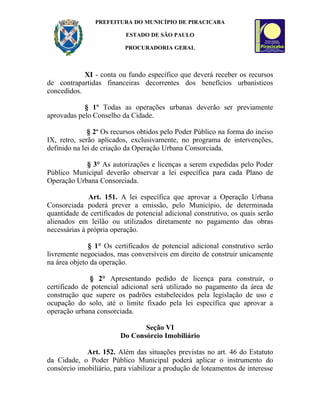 PREFEITURA DO MUNICÍPIO DE PIRACICABA

                          ESTADO DE SÃO PAULO

                          PROCURADORIA GERAL



            XI - conta ou fundo específico que deverá receber os recursos
de contrapartidas financeiras decorrentes dos benefícios urbanísticos
concedidos.

            § 1º Todas as operações urbanas deverão ser previamente
aprovadas pelo Conselho da Cidade.

              § 2o Os recursos obtidos pelo Poder Público na forma do inciso
IX, retro, serão aplicados, exclusivamente, no programa de intervenções,
definido na lei de criação da Operação Urbana Consorciada.

            § 3° As autorizações e licenças a serem expedidas pelo Poder
Público Municipal deverão observar a lei específica para cada Plano de
Operação Urbana Consorciada.

              Art. 151. A lei específica que aprovar a Operação Urbana
Consorciada poderá prever a emissão, pelo Município, de determinada
quantidade de certificados de potencial adicional construtivo, os quais serão
alienados em leilão ou utilizados diretamente no pagamento das obras
necessárias à própria operação.

              § 1° Os certificados de potencial adicional construtivo serão
livremente negociados, mas conversíveis em direito de construir unicamente
na área objeto da operação.

              § 2° Apresentando pedido de licença para construir, o
certificado de potencial adicional será utilizado no pagamento da área de
construção que supere os padrões estabelecidos pela legislação de uso e
ocupação do solo, até o limite fixado pela lei específica que aprovar a
operação urbana consorciada.

                               Seção VI
                        Do Consórcio Imobiliário

             Art. 152. Além das situações previstas no art. 46 do Estatuto
da Cidade, o Poder Público Municipal poderá aplicar o instrumento do
consórcio imobiliário, para viabilizar a produção de loteamentos de interesse
 