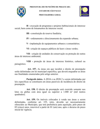 PREFEITURA DO MUNICÍPIO DE PIRACICABA

                              ESTADO DE SÃO PAULO

                              PROCURADORIA GERAL




             II - execução de programas e projetos habitacionais de interesse
social, bem como de loteamentos de interesse social;

                III - constituição de reserva fundiária;

                IV - ordenamento e direcionamento da expansão urbana;

                V - implantação de equipamentos urbanos e comunitários;

                VI - criação de espaços públicos de lazer e áreas verdes;

             VII - criação de unidades de conservação ou proteção de outras
áreas de interesse ambiental;

                VIII - proteção de áreas de interesse histórico, cultural ou
paisagístico.

              Art. 157. As áreas em que incidirá o direito de preempção
serão delimitadas em lei municipal específica, que deverá enquadrar as áreas
nas finalidades enumeradas pelo artigo anterior.

              Parágrafo único. A ZEIA e as ZEIS 2 a serem delimitadas por
leis específicas se constituem em áreas passíveis de incidência do direito de
preempção.

            Art. 158. O direito de preempção será exercido somente nos
lotes ou glebas com área igual ou superior a 1.000 m² (mil metros
quadrados).

              Art. 159. Os imóveis colocados à venda nas áreas a serem
delimitadas, conforme art. 155, retro, deverão ser necessariamente
oferecidos ao Município, que terá preferência para aquisição, pelo prazo de
05 (cinco) anos, renovável a partir de 01 (um) ano, após o decurso do prazo
inicial de vigência.
 