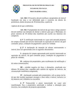 PREFEITURA DO MUNICÍPIO DE PIRACICABA

                           ESTADO DE SÃO PAULO

                           PROCURADORIA GERAL



             Art. 160. O Executivo deverá notificar o proprietário do imóvel
localizado em área a ser delimitada para o exercício do direito de
preferência, dentro do prazo de 30 (trinta) dias, a partir da

vigência da lei que a delimitou.

             Art. 161. O proprietário do imóvel de que trata o artigo anterior
deverá notificar sua intenção de alienar o imóvel, para que o Município, no
prazo máximo de 30 (trinta) dias manifeste por escrito seu interesse em
comprá-lo.

             § 1º À notificação mencionada no caput será anexada proposta
de compra assinada por terceiro interessado na aquisição do imóvel, da qual
constarão: preço, condições de pagamento e prazo de validade.

            § 2º A declaração de intenção de alienar onerosamente o
imóvel, deve ser apresentada com os seguintes documentos:

             I - proposta de compra apresentada pelo terceiro interessado na
aquisição do imóvel, da qual constarão preço, condições de pagamento e
prazo de validade;

            II - endereço do proprietário, para recebimento de notificação e
de outras comunicações;

             III - certidão negativa de ônus e alienações, atualizada nos
últimos 30 (trinta) dias, expedida pelo cartório de registro de imóveis, da
circunscrição imobiliária competente;

             IV - declaração assinada pelo proprietário, sob as penas da lei,
de que não incidem quaisquer encargos e ônus sobre o imóvel, inclusive os
de natureza real, tributária ou executória.

              § 3° Transcorrido o prazo mencionado no caput sem
manifestação, fica o proprietário autorizado a realizar a alienação para
terceiros, nas condições da proposta apresentada.
 