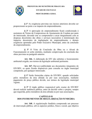 PREFEITURA DO MUNICÍPIO DE PIRACICABA

                           ESTADO DE SÃO PAULO

                           PROCURADORIA GERAL




            § 1º As exigências previstas nos incisos anteriores deverão ser
proporcionais ao porte e ao impacto do empreendimento.

             § 2º A aprovação do empreendimento ficará condicionada à
assinatura de Termo de Compromisso de Ajustamento de Conduta por parte
do interessado, devendo este se comprometer a arcar integralmente com as
despesas decorrentes das obras e serviços necessários à minimização dos
impactos decorrentes da implantação do empreendimento e demais
exigências apontadas pelo Poder Executivo Municipal, antes da conclusão
do empreendimento.

             § 3º O Visto de Conclusão da Obra ou o Alvará de
Funcionamento só serão emitidos, mediante comprovação da conclusão das
obras previstas no parágrafo anterior.

            Art. 166. A elaboração do EIV não substitui o licenciamento
ambiental exigido, nos termos da legislação ambiental pertinente.

            Art. 167. Dar-se-á publicidade aos documentos integrantes do
EIV/RIV, os quais ficarão disponíveis para consulta no órgão municipal
competente, por qualquer interessado.

           § 1° Serão fornecidas cópias do EIV/RIV, quando solicitadas
pelos moradores da área afetada ou por suas associações, mediante
pagamento do preço público devido, nos termos da legislação municipal
vigente.

             § 2° O órgão público responsável pelo exame do EIV/RIV
deverá realizar audiência pública, antes da decisão sobre o projeto, sempre
que requerida, pelos moradores da área afetada ou por suas associações.

                    CAPÍTULO II
    DOS INSTRUMENTOS DE REGULARIZAÇÃO FUNDIÁRIA

            Art. 168. A regularização fundiária compreende um processo
de intervenção pública, sob os aspectos jurídico, físico e social, que objetiva
 