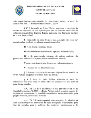 PREFEITURA DO MUNICÍPIO DE PIRACICABA

                          ESTADO DE SÃO PAULO

                          PROCURADORIA GERAL



seja proprietário ou concessionário de outro imóvel urbano ou rural, de
acordo com o art. 1º da Medida Provisória nº 2.220/01.

             § 1º É facultado ao Poder Público assegurar o exercício do
direito de concessão de uso especial para fins de moradia, individual ou
coletivamente, em local diferente daquele que gerou esse direito, na hipótese
de ocupação do imóvel:

            I - localizado em área de risco, cuja condição não possa ser
equacionada e resolvida por obras e outras intervenções;

            II - bem de uso comum do povo;

            III - localizado em área destinada a projeto de urbanização;

            IV - de comprovado interesse da defesa nacional, da
preservação ambiental e da proteção dos ecossistemas naturais;

            V - reservado à construção de represas e obras congêneres;

            VI - situado em via de comunicação.

            § 2º Extinta a concessão de uso especial para fins de moradia, o
Poder Público recuperará o domínio pleno do imóvel.

             § 3º É dever do Poder Público promover as obras de
urbanização nas áreas onde foi obtido título de concessão de uso especial
para fins de moradia.

             Art. 172. Ao dar a autorização de uso prevista no art. 9º da
Medida Provisória n.º 2.220/01, o Poder Público poderá respeitar, quando de
interesse da comunidade, as atividades econômicas locais promovidas pelo
próprio morador, vinculadas à moradia.

            Art. 173. O Executivo poderá promover plano de urbanização
com a participação dos moradores de áreas usucapidas coletivamente para
fins de moradia, para a melhoria das condições habitacionais e de
 