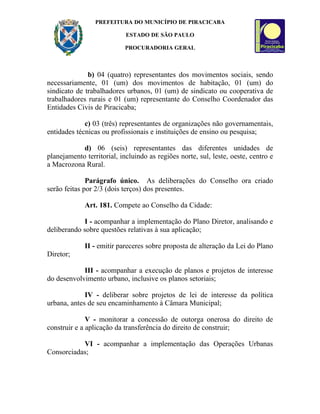 PREFEITURA DO MUNICÍPIO DE PIRACICABA

                            ESTADO DE SÃO PAULO

                           PROCURADORIA GERAL



              b) 04 (quatro) representantes dos movimentos sociais, sendo
necessariamente, 01 (um) dos movimentos de habitação, 01 (um) do
sindicato de trabalhadores urbanos, 01 (um) de sindicato ou cooperativa de
trabalhadores rurais e 01 (um) representante do Conselho Coordenador das
Entidades Civis de Piracicaba;

             c) 03 (três) representantes de organizações não governamentais,
entidades técnicas ou profissionais e instituições de ensino ou pesquisa;

            d) 06 (seis) representantes das diferentes unidades de
planejamento territorial, incluindo as regiões norte, sul, leste, oeste, centro e
a Macrozona Rural.

              Parágrafo único. As deliberações do Conselho ora criado
serão feitas por 2/3 (dois terços) dos presentes.

             Art. 181. Compete ao Conselho da Cidade:

            I - acompanhar a implementação do Plano Diretor, analisando e
deliberando sobre questões relativas à sua aplicação;

             II - emitir pareceres sobre proposta de alteração da Lei do Plano
Diretor;

            III - acompanhar a execução de planos e projetos de interesse
do desenvolvimento urbano, inclusive os planos setoriais;

             IV - deliberar sobre projetos de lei de interesse da política
urbana, antes de seu encaminhamento à Câmara Municipal;

              V - monitorar a concessão de outorga onerosa do direito de
construir e a aplicação da transferência do direito de construir;

           VI - acompanhar a implementação das Operações Urbanas
Consorciadas;
 