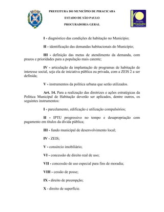 PREFEITURA DO MUNICÍPIO DE PIRACICABA

                           ESTADO DE SÃO PAULO

                           PROCURADORIA GERAL



             I - diagnóstico das condições de habitação no Município;

             II - identificação das demandas habitacionais do Município;

             III - definição das metas de atendimento da demanda, com
prazos e prioridades para a população mais carente;

             IV - articulação da implantação de programas de habitação de
interesse social, seja ela de iniciativa pública ou privada, com a ZEIS 2 a ser
definida;

             V - instrumentos da política urbana que serão utilizados.

             Art. 14. Para a realização das diretrizes e ações estratégicas da
Política Municipal de Habitação deverão ser aplicados, dentre outros, os
seguintes instrumentos:

             I - parcelamento, edificação e utilização compulsórios;

           II - IPTU progressivo no tempo e desapropriação com
pagamento em títulos da dívida pública;

             III - fundo municipal de desenvolvimento local;

             IV - ZEIS;

             V - consórcio imobiliário;

             VI - concessão de direito real de uso;

             VII - concessão de uso especial para fins de moradia;

             VIII - cessão de posse;

             IX - direito de preempção;

             X - direito de superfície.
 