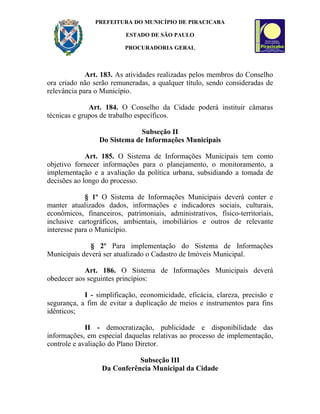 PREFEITURA DO MUNICÍPIO DE PIRACICABA

                          ESTADO DE SÃO PAULO

                          PROCURADORIA GERAL



             Art. 183. As atividades realizadas pelos membros do Conselho
ora criado não serão remuneradas, a qualquer título, sendo consideradas de
relevância para o Município.

              Art. 184. O Conselho da Cidade poderá instituir câmaras
técnicas e grupos de trabalho específicos.

                             Subseção II
                 Do Sistema de Informações Municipais

             Art. 185. O Sistema de Informações Municipais tem como
objetivo fornecer informações para o planejamento, o monitoramento, a
implementação e a avaliação da política urbana, subsidiando a tomada de
decisões ao longo do processo.

             § 1º O Sistema de Informações Municipais deverá conter e
manter atualizados dados, informações e indicadores sociais, culturais,
econômicos, financeiros, patrimoniais, administrativos, físico-territoriais,
inclusive cartográficos, ambientais, imobiliários e outros de relevante
interesse para o Município.

              § 2º Para implementação do Sistema de Informações
Municipais deverá ser atualizado o Cadastro de Imóveis Municipal.

            Art. 186. O Sistema de Informações Municipais deverá
obedecer aos seguintes princípios:

            I - simplificação, economicidade, eficácia, clareza, precisão e
segurança, a fim de evitar a duplicação de meios e instrumentos para fins
idênticos;

             II - democratização, publicidade e disponibilidade das
informações, em especial daquelas relativas ao processo de implementação,
controle e avaliação do Plano Diretor.

                             Subseção III
                  Da Conferência Municipal da Cidade
 