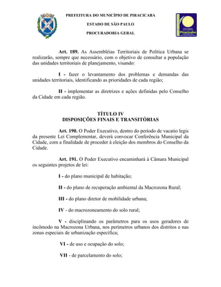 PREFEITURA DO MUNICÍPIO DE PIRACICABA

                          ESTADO DE SÃO PAULO

                         PROCURADORIA GERAL



              Art. 189. As Assembléias Territoriais de Política Urbana se
realizarão, sempre que necessário, com o objetivo de consultar a população
das unidades territoriais de planejamento, visando:

             I - fazer o levantamento dos problemas e demandas das
unidades territoriais, identificando as prioridades de cada região;

            II - implementar as diretrizes e ações definidas pelo Conselho
da Cidade em cada região.


                          TÍTULO IV
              DISPOSIÇÕES FINAIS E TRANSITÓRIAS

            Art. 190. O Poder Executivo, dentro do período de vacatio legis
da presente Lei Complementar, deverá convocar Conferência Municipal da
Cidade, com a finalidade de proceder à eleição dos membros do Conselho da
Cidade.

             Art. 191. O Poder Executivo encaminhará à Câmara Municipal
os seguintes projetos de lei:

            I - do plano municipal de habitação;

            II - do plano de recuperação ambiental da Macrozona Rural;

            III - do plano diretor de mobilidade urbana;

            IV - do macrozoneamento do solo rural;

            V - disciplinando os parâmetros para os usos geradores de
incômodo na Macrozona Urbana, nos perímetros urbanos dos distritos e nas
zonas especiais de urbanização específica;

             VI - de uso e ocupação do solo;

             VII - de parcelamento do solo;
 