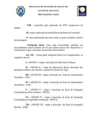 PREFEITURA DO MUNICÍPIO DE PIRACICABA

                          ESTADO DE SÃO PAULO

                          PROCURADORIA GERAL




              VIII - específico para aplicação do IPTU progressivo no
tempo;

             IX - para a aplicação da transferência do direito de construir;

            X - para delimitação das áreas sobre as quais incidirão o direito
de preempção.

               Parágrafo único. Caso haja necessidade, poderão ser
encaminhados outros projetos de lei que tratem acerca dos dispositivos e
instrumentos legais constantes do presente Plano Diretor.

            Art. 192. Fazem parte integrante desta Lei Complementar, os
seguintes anexos:

            I - ANEXO I - mapa e descrição da Macrozona Urbana;

            II - ANEXO II - mapa da Macrozona Rural, descrição dos
perímetros urbanos dos distritos e planta do Distrito de Tupi;

              III - ANEXO III - mapa e descrição da Zona de Adensamento
Prioritário - ZAP;

            IV - ANEXO IV - mapa e descrição da Zona de Adensamento
Secundário - ZAS;

            V - ANEXO V - mapa e descrição da Zona de Ocupação
Controlada por Infra-estrutura - ZOCIE;

            VI - ANEXO VI - mapa e descrição da Zona de Ocupação
Controlada por Fragilidade Ambiental - ZOCFA;

             VII - ANEXO VII - mapa e descrição da Zona de Ocupação
Restrita - ZOR;
 