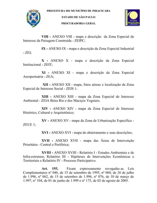 PREFEITURA DO MUNICÍPIO DE PIRACICABA

                         ESTADO DE SÃO PAULO

                         PROCURADORIA GERAL



             VIII - ANEXO VIII - mapa e descrição da Zona Especial de
Interesse da Paisagem Construída - ZEIPC;

            IX - ANEXO IX - mapa e descrição da Zona Especial Industrial
- ZEI;

              X - ANEXO X - mapa e descrição da Zona Especial
Institucional - ZEIT;

            XI - ANEXO XI - mapa e descrição da Zona Especial
Aeroportuária - ZEA;

              XII - ANEXO XII - mapa, fotos aéreas e localização da Zona
Especial de Interesse Social - ZEIS 1;

            XIII - ANEXO XIII - mapa da Zona Especial de Interesse
Ambiental - ZEIA Beira Rio e dos Maciços Vegetais;

             XIV - ANEXO XIV - mapa da Zona Especial de Interesse
Histórico, Cultural e Arquitetônico;

            XV - ANEXO XV - mapa da Zona de Urbanização Específica -
ZEUE 1;

            XVI - ANEXO XVI - mapa do abairramento e suas descrições;

              XVII - ANEXO XVII - mapa das Áreas de Intervenção
Prioritária - Central e Periférica;

              XVIII - ANEXO XVIII - Relatório I - Estudos Ambientais e de
Infra-estrutura; Relatório III - Hipóteses de Intervenções Econômicas e
Territoriais e Relatório IV - Processo Participativo.

             Art. 193.        Ficam expressamente revogadas as Leis
Complementares nº 046, de 15 de setembro de 1995, nº 060, de 26 de julho
de 1.996, nº 062, de 15 de setembro de 1.996, nº 076, de 10 de março de
1.997, nº 104, de 01 de junho de 1.999 e nº 175, de 02 de agosto de 2005.
 